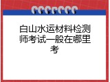 白山水运材料检测师考试一般在哪里考