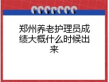 郑州养老护理员成绩大概什么时候出来