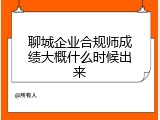聊城企业合规师成绩大概什么时候出来