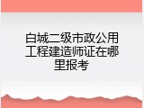 白城二级市政公用工程建造师证在哪里报考
