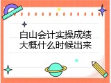 白山会计实操成绩大概什么时候出来