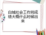 白城社会工作师成绩大概什么时候出来
