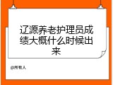 辽源养老护理员成绩大概什么时候出来