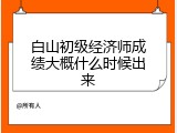 白山初级经济师成绩大概什么时候出来