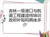 吉林一级港口与航道工程建造师培训政府补贴吗具体多少