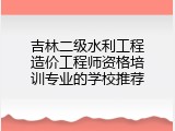 吉林二级水利工程造价工程师资格培训专业的学校推荐