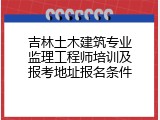 吉林土木建筑专业监理工程师培训及报考地址报名条件