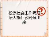 松原社会工作师成绩大概什么时候出来