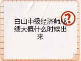 白山中级经济师成绩大概什么时候出来