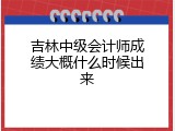 吉林中级会计师成绩大概什么时候出来