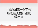 白城助理社会工作师成绩大概什么时候出来