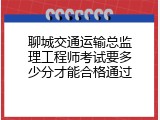 聊城交通运输总监理工程师考试要多少分才能合格通过