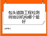 包头道路工程检测师培训机构哪个最好