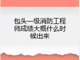 包头一级消防工程师成绩大概什么时候出来