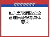 包头五级消防安全管理员证报考具体要求