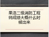 果洛二级消防工程师成绩大概什么时候出来