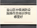 宝山区中级消防设施操作员培训学校哪里好