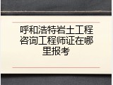 呼和浩特岩土工程咨询工程师证在哪里报考