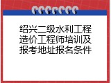 绍兴二级水利工程造价工程师培训及报考地址报名条件