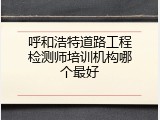 呼和浩特道路工程检测师培训机构哪个最好