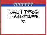 包头岩土工程咨询工程师证在哪里报考