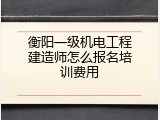 衡阳一级机电工程建造师怎么报名培训费用