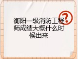 衡阳一级消防工程师成绩大概什么时候出来