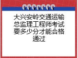 大兴安岭交通运输总监理工程师考试要多少分才能合格通过