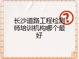 长沙道路工程检测师培训机构哪个最好