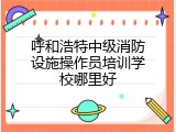 呼和浩特中级消防设施操作员培训学校哪里好