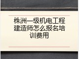 株洲一级机电工程建造师怎么报名培训费用