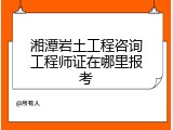 湘潭岩土工程咨询工程师证在哪里报考