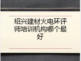 绍兴建材火电环评师培训机构哪个最好