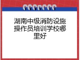 湖南中级消防设施操作员培训学校哪里好