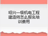 绍兴一级机电工程建造师怎么报名培训费用