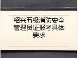 绍兴五级消防安全管理员证报考具体要求