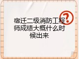宿迁二级消防工程师成绩大概什么时候出来