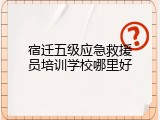 宿迁五级应急救援员培训学校哪里好