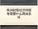 株洲初级经济师报考需要什么具体条件