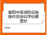 衡阳中级消防设施操作员培训学校哪里好