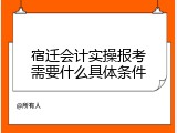 宿迁会计实操报考需要什么具体条件