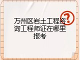 万州区岩土工程咨询工程师证在哪里报考