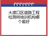 大渡口区道路工程检测师培训机构哪个最好