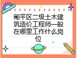 和平区二级土木建筑造价工程师一般在哪里工作什么岗位