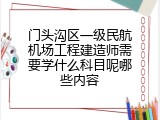 门头沟区一级民航机场工程建造师需要学什么科目呢哪些内容