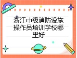 浙江中级消防设施操作员培训学校哪里好