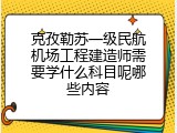 克孜勒苏一级民航机场工程建造师需要学什么科目呢哪些内容