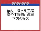 崇左一级水利工程造价工程师在哪里学怎么报名