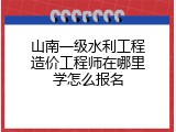 山南一级水利工程造价工程师在哪里学怎么报名