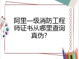 阿里一级消防工程师证书从哪里查询真伪？